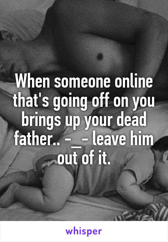 When someone online that's going off on you brings up your dead father.. -_- leave him out of it.