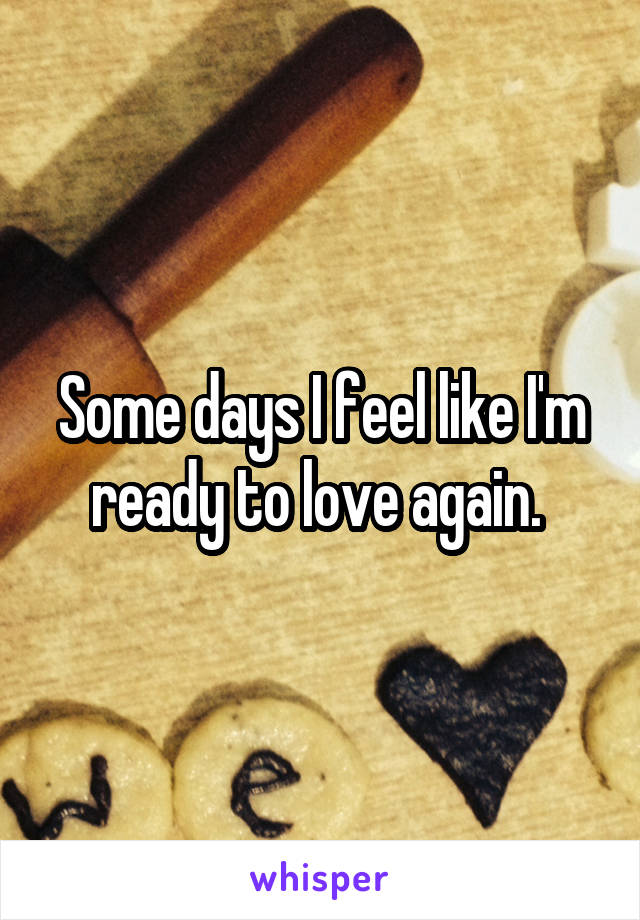 Some days I feel like I'm ready to love again. 