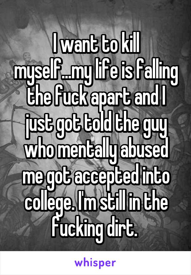 I want to kill myself...my life is falling the fuck apart and I just got told the guy who mentally abused me got accepted into college. I'm still in the fucking dirt. 