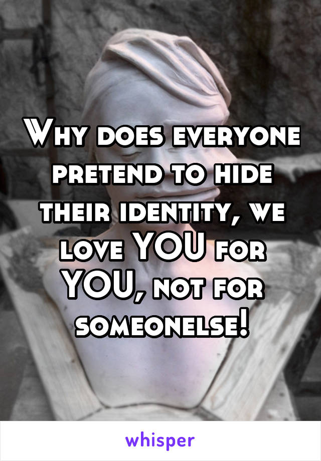 Why does everyone pretend to hide their identity, we love YOU for YOU, not for someonelse!
