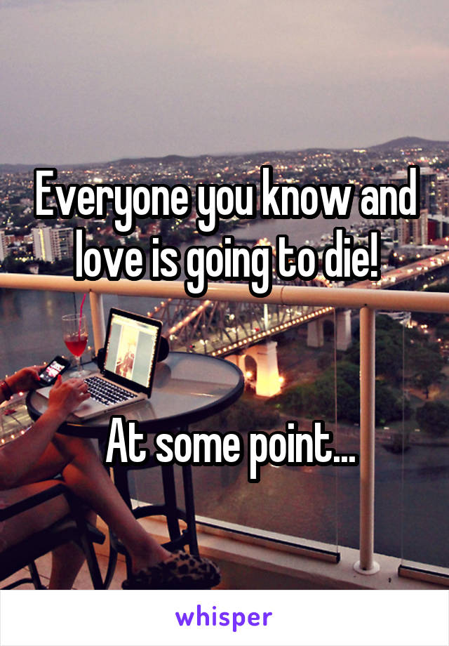 Everyone you know and love is going to die!


 At some point...