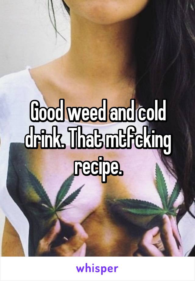 Good weed and cold drink. That mtfcking recipe.