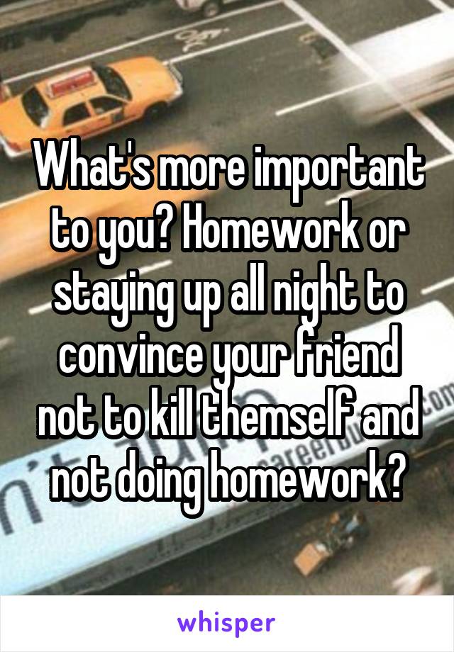 What's more important to you? Homework or staying up all night to convince your friend not to kill themself and not doing homework?