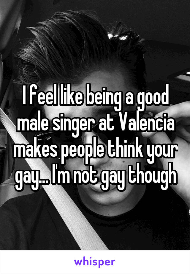 I feel like being a good male singer at Valencia makes people think your gay... I'm not gay though