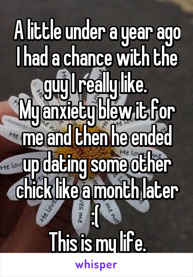 A little under a year ago I had a chance with the guy I really like. 
My anxiety blew it for me and then he ended up dating some other chick like a month later :( 
This is my life.