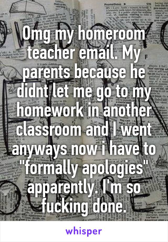 Omg my homeroom teacher email. My parents because he didnt let me go to my homework in another classroom and I went anyways now i have to "formally apologies" apparently. I'm so fucking done.