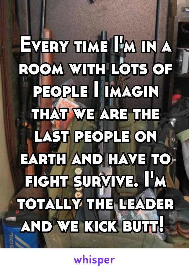 Every time I'm in a room with lots of people I imagin that we are the last people on earth and have to fight survive. I'm totally the leader and we kick butt! 