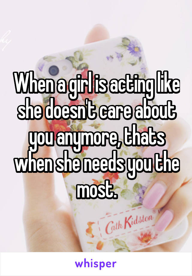 When a girl is acting like she doesn't care about you anymore, thats when she needs you the most.