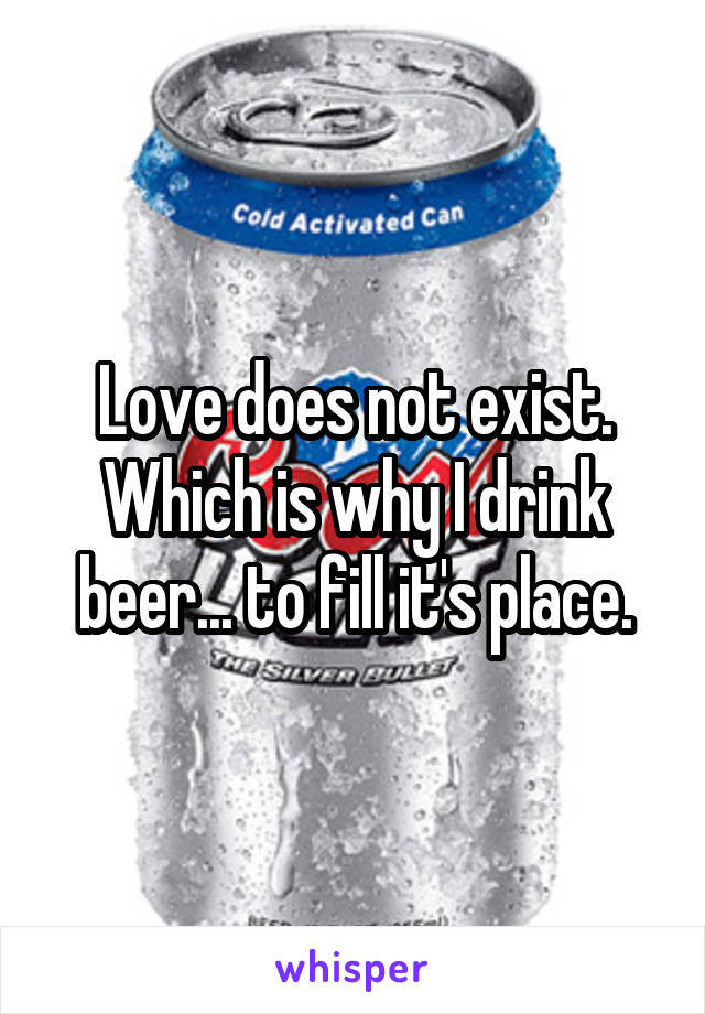 Love does not exist. Which is why I drink beer... to fill it's place.