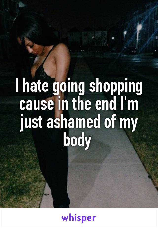 I hate going shopping cause in the end I'm just ashamed of my body 