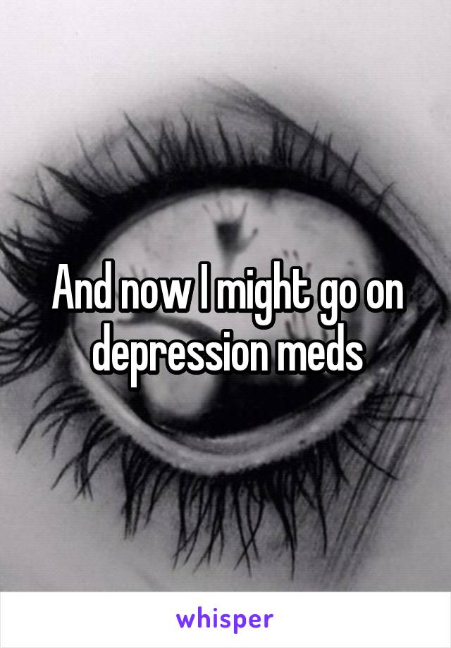 And now I might go on depression meds