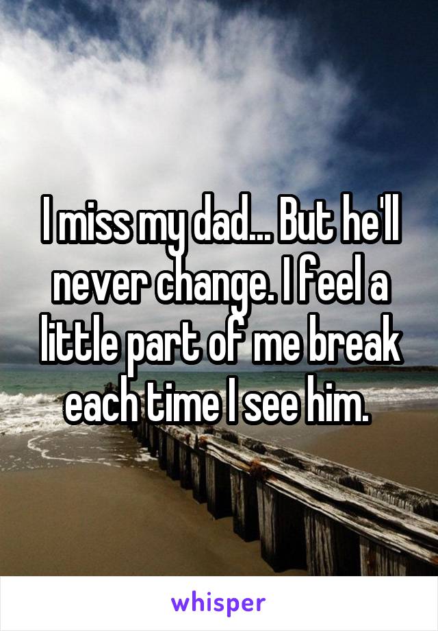 I miss my dad... But he'll never change. I feel a little part of me break each time I see him. 