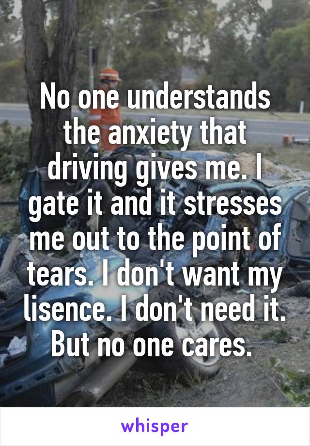 No one understands the anxiety that driving gives me. I gate it and it stresses me out to the point of tears. I don't want my lisence. I don't need it. But no one cares. 