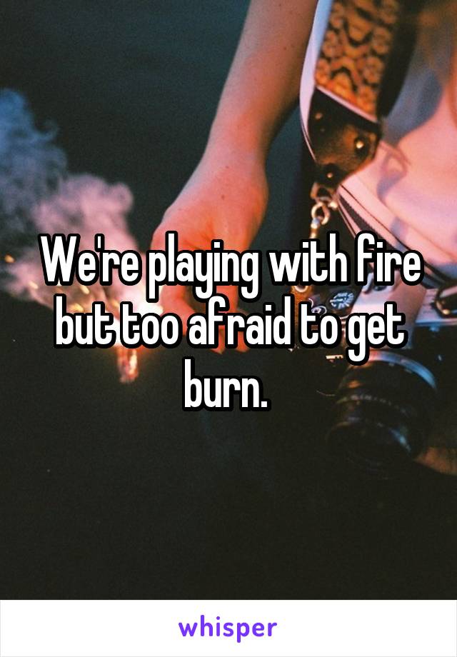 We're playing with fire but too afraid to get burn. 