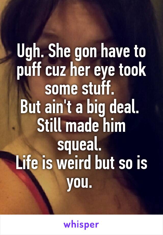 Ugh. She gon have to puff cuz her eye took some stuff. 
But ain't a big deal. 
Still made him squeal. 
Life is weird but so is you. 