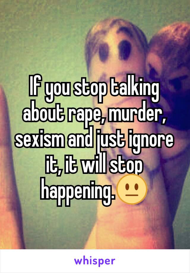 If you stop talking about rape, murder, sexism and just ignore it, it will stop happening.😐