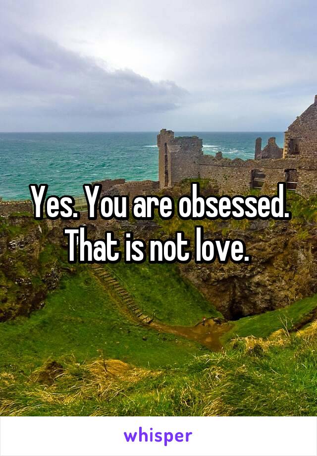 Yes. You are obsessed. That is not love. 