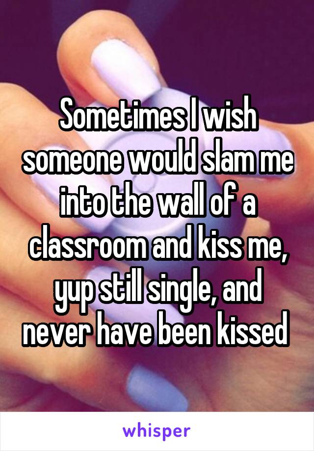 Sometimes I wish someone would slam me into the wall of a classroom and kiss me, yup still single, and never have been kissed 
