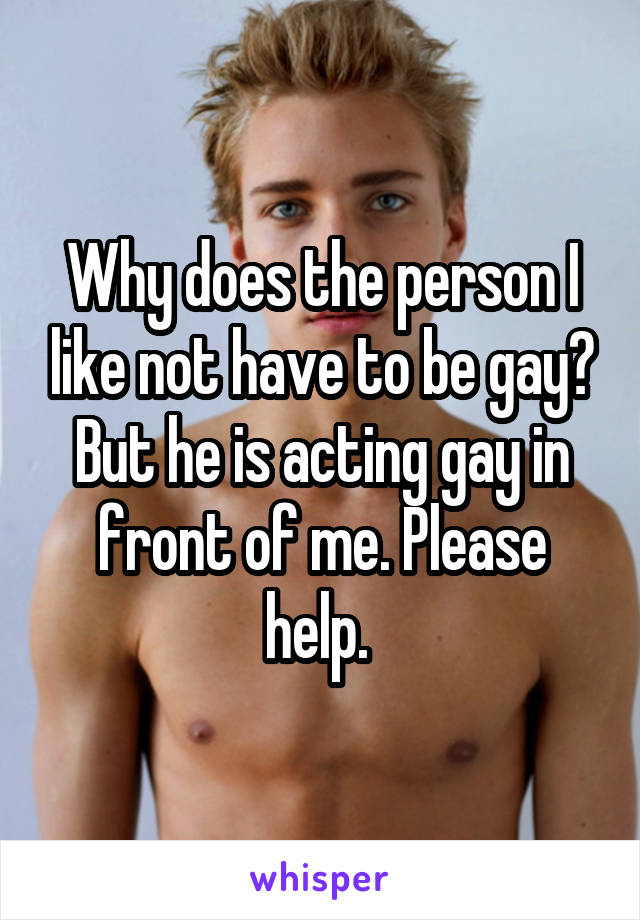 Why does the person I like not have to be gay? But he is acting gay in front of me. Please help. 