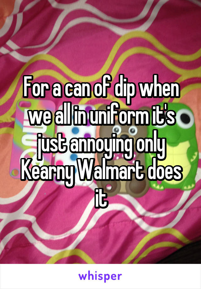 For a can of dip when we all in uniform it's just annoying only Kearny Walmart does it