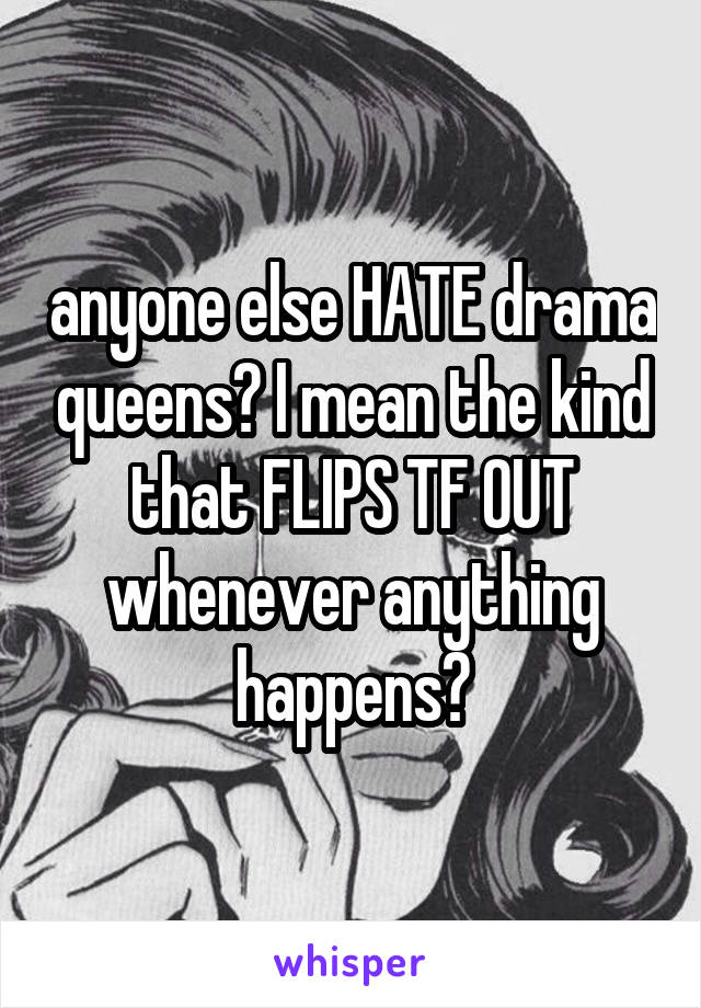anyone else HATE drama queens? I mean the kind that FLIPS TF OUT whenever anything happens?
