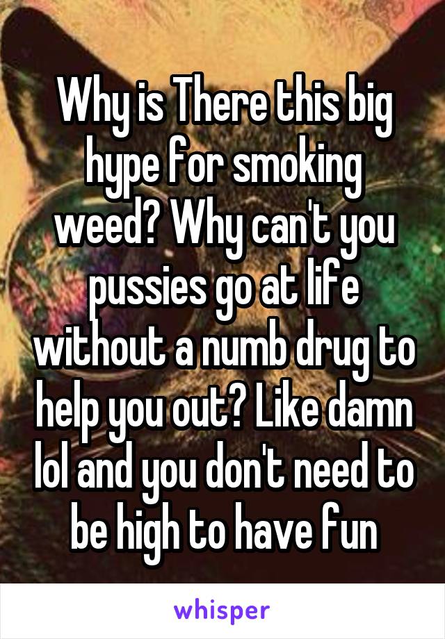 Why is There this big hype for smoking weed? Why can't you pussies go at life without a numb drug to help you out? Like damn lol and you don't need to be high to have fun