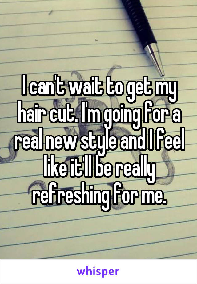 I can't wait to get my hair cut. I'm going for a real new style and I feel like it'll be really refreshing for me.
