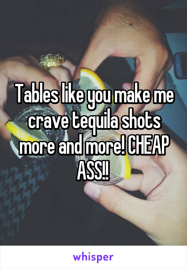 Tables like you make me crave tequila shots more and more! CHEAP ASS!! 