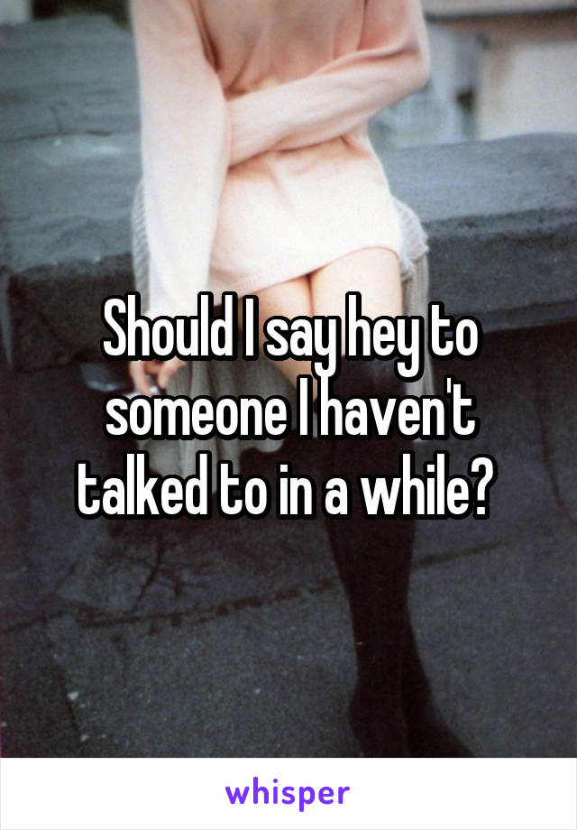 Should I say hey to someone I haven't talked to in a while? 