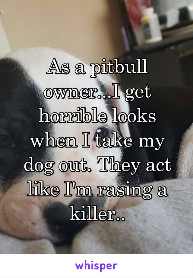 As a pitbull owner...I get horrible looks when I take my dog out. They act like I'm rasing a killer..