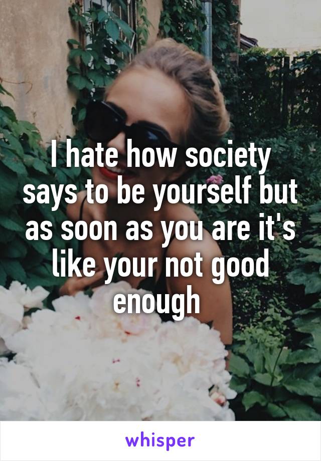 I hate how society says to be yourself but as soon as you are it's like your not good enough 