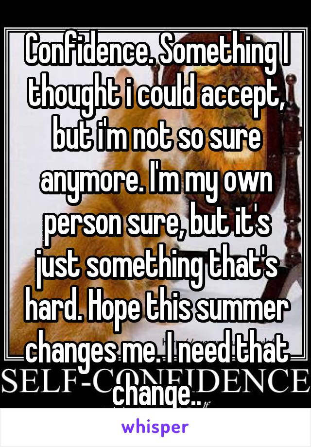 Confidence. Something I thought i could accept, but i'm not so sure anymore. I'm my own person sure, but it's just something that's hard. Hope this summer changes me. I need that change..
