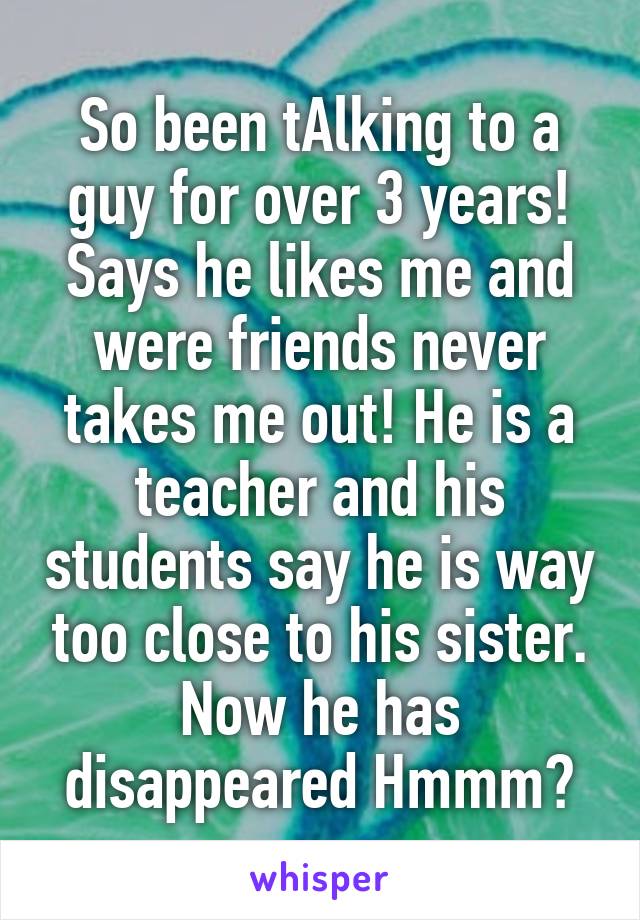 So been tAlking to a guy for over 3 years! Says he likes me and were friends never takes me out! He is a teacher and his students say he is way too close to his sister. Now he has disappeared Hmmm?