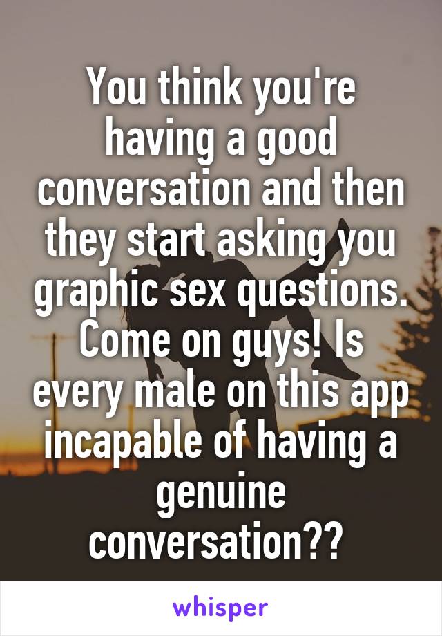 You think you're having a good conversation and then they start asking you graphic sex questions. Come on guys! Is every male on this app incapable of having a genuine conversation?? 