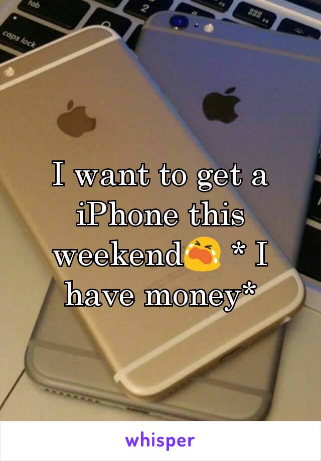 I want to get a iPhone this weekend😭 * I have money*