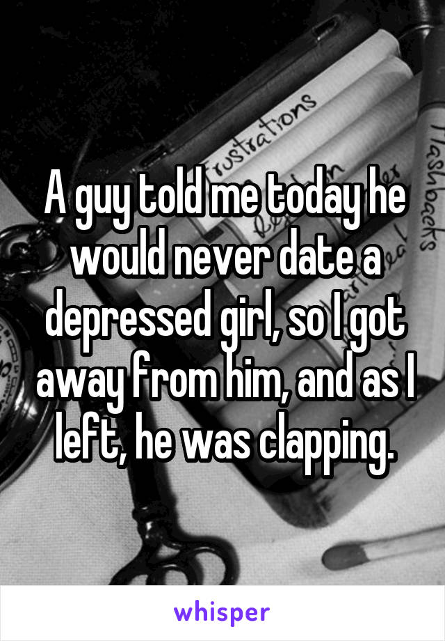 A guy told me today he would never date a depressed girl, so I got away from him, and as I left, he was clapping.