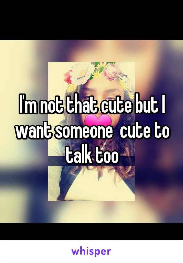 I'm not that cute but I want someone  cute to talk too