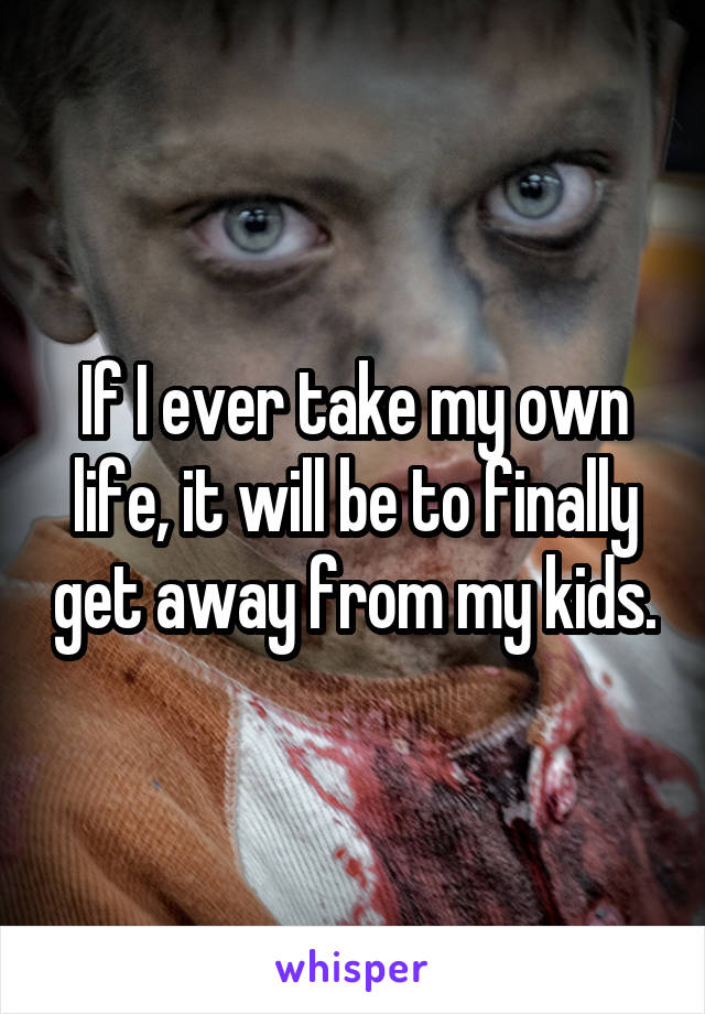 If I ever take my own life, it will be to finally get away from my kids.