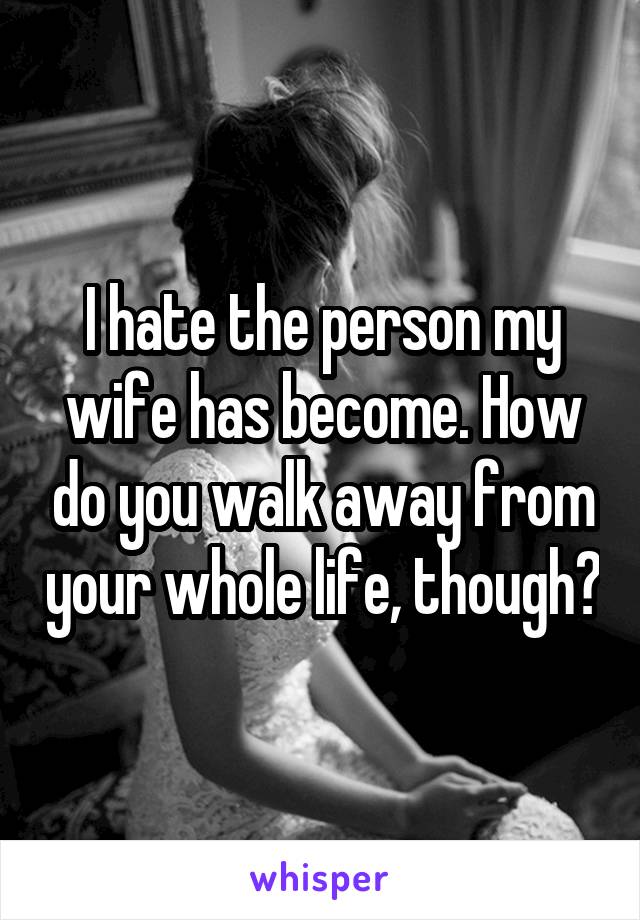 I hate the person my wife has become. How do you walk away from your whole life, though?
