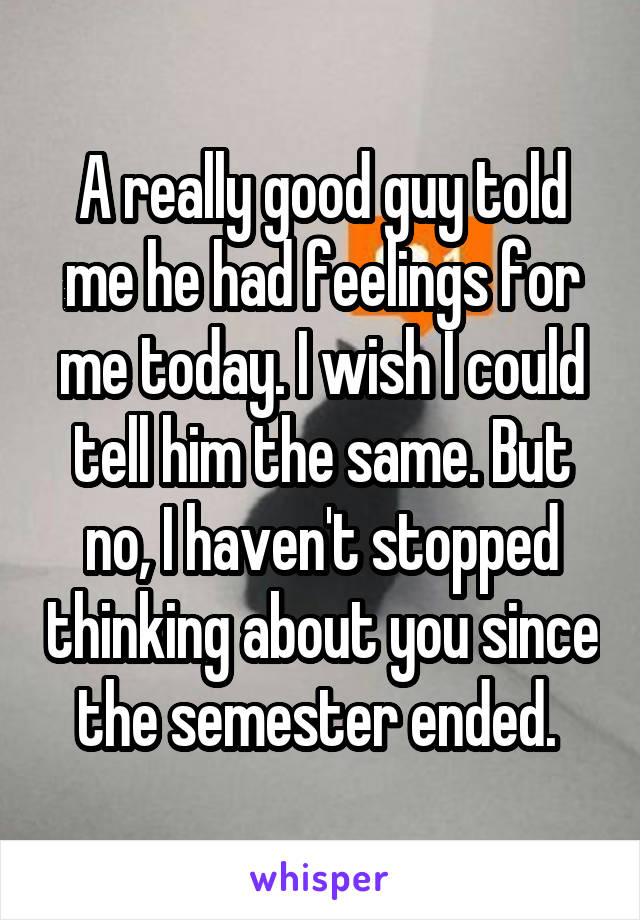 A really good guy told me he had feelings for me today. I wish I could tell him the same. But no, I haven't stopped thinking about you since the semester ended. 