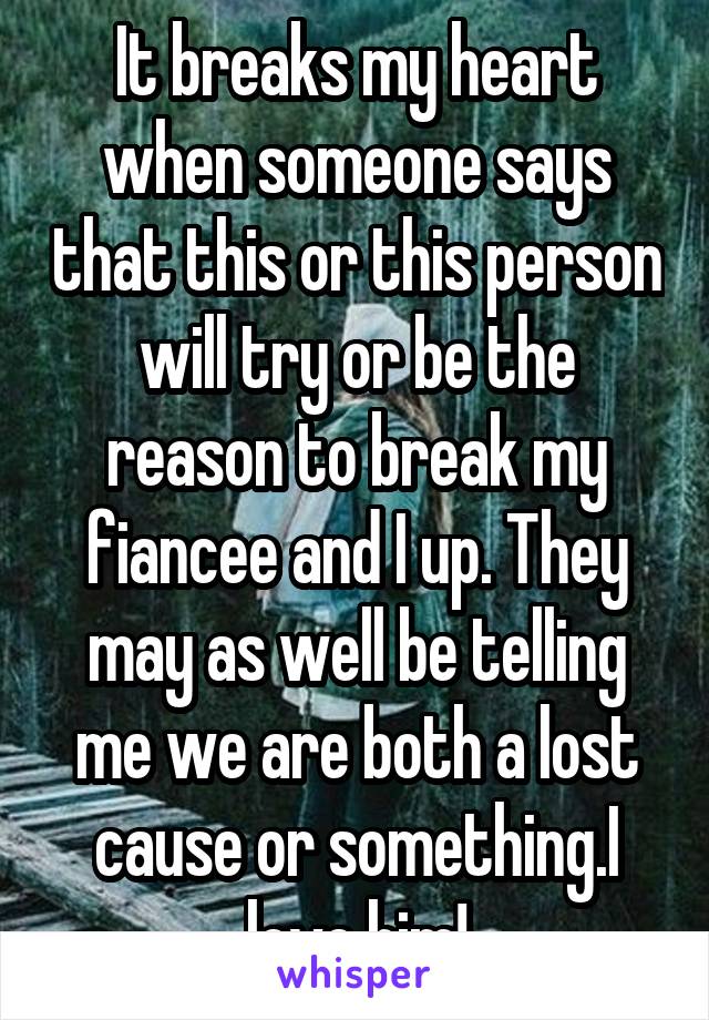 It breaks my heart when someone says that this or this person will try or be the reason to break my fiancee and I up. They may as well be telling me we are both a lost cause or something.I love him!