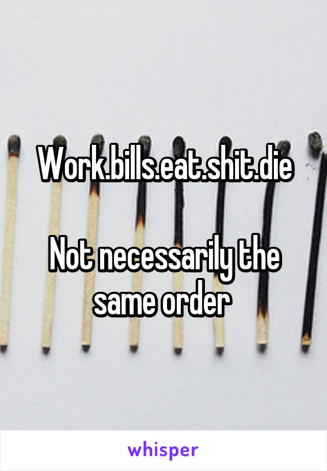 Work.bills.eat.shit.die

Not necessarily the same order 