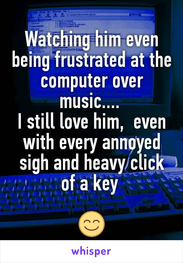 Watching him even being frustrated at the computer over music.... 
I still love him,  even with every annoyed sigh and heavy click of a key 

😊