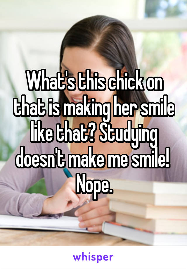 What's this chick on that is making her smile like that? Studying doesn't make me smile! 
Nope.