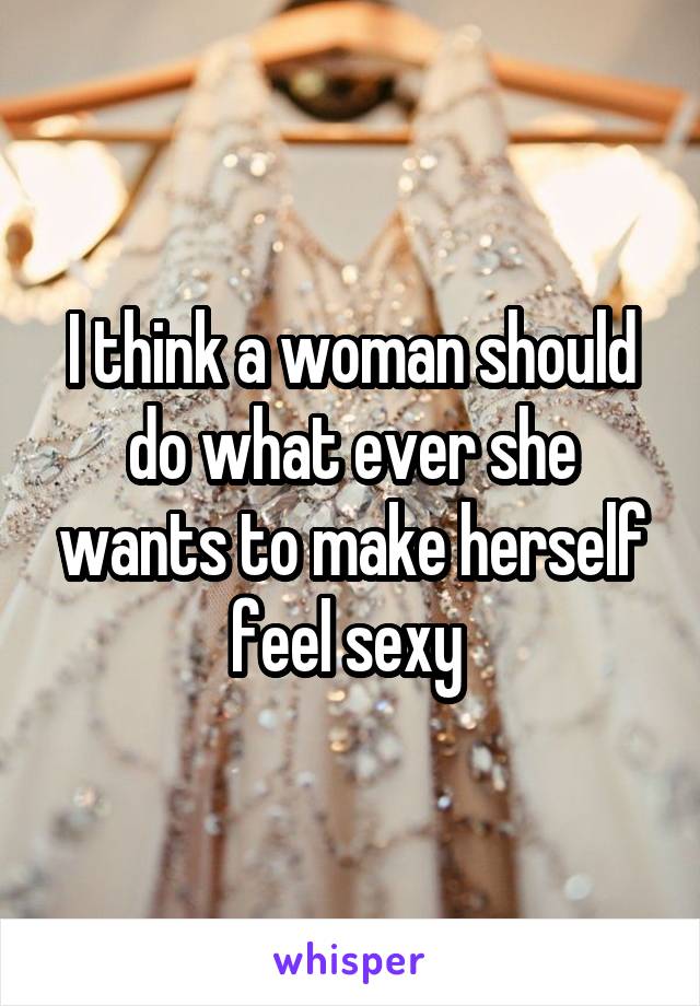 I think a woman should do what ever she wants to make herself feel sexy 