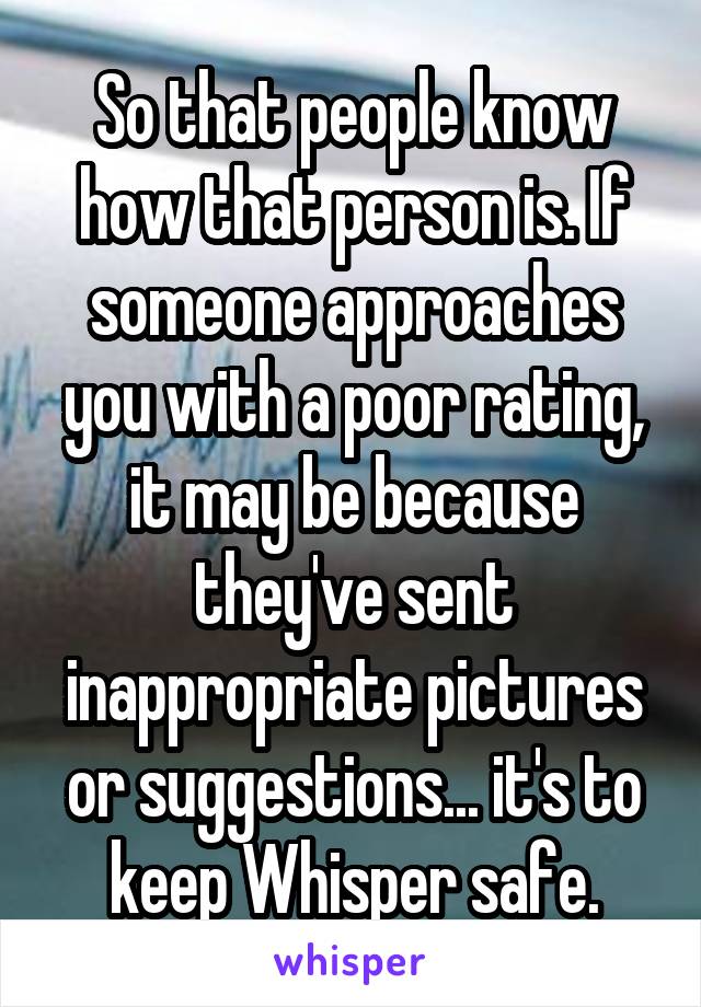 So that people know how that person is. If someone approaches you with a poor rating, it may be because they've sent inappropriate pictures or suggestions... it's to keep Whisper safe.