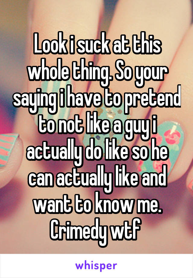 Look i suck at this whole thing. So your saying i have to pretend to not like a guy i actually do like so he can actually like and want to know me. Crimedy wtf 