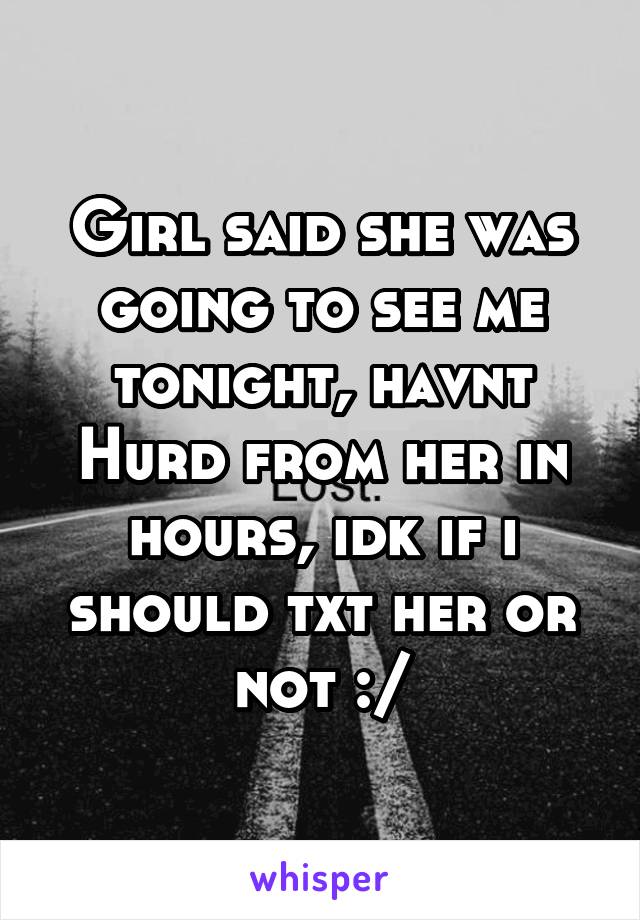 Girl said she was going to see me tonight, havnt Hurd from her in hours, idk if i should txt her or not :/