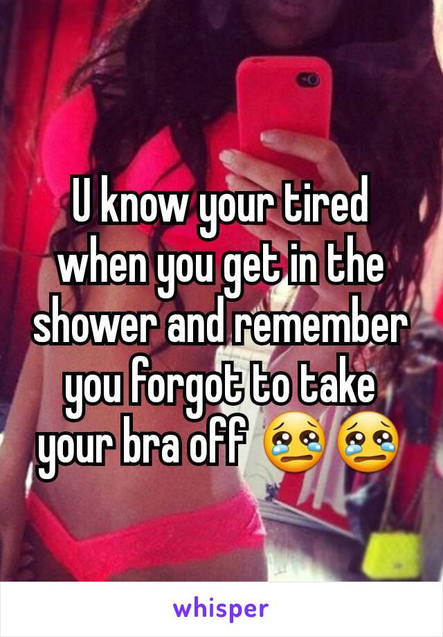 U know your tired when you get in the shower and remember you forgot to take your bra off 😢😢