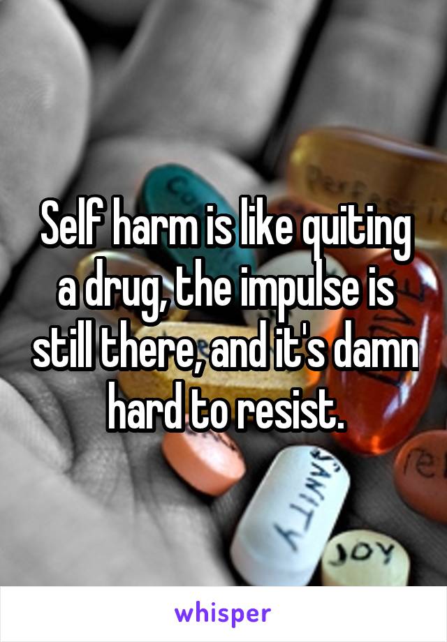 Self harm is like quiting a drug, the impulse is still there, and it's damn hard to resist.